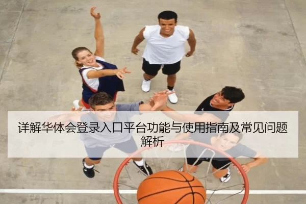 详解华体会登录入口平台功能与使用指南及常见问题解析